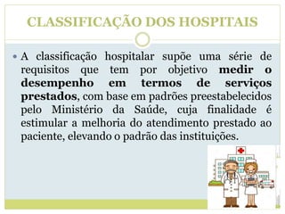 CLASSIFICAÇÃO DOS HOSPITAIS
 A classificação hospitalar supõe uma série de
requisitos que tem por objetivo medir o
desempenho em termos de serviços
prestados, com base em padrões preestabelecidos
pelo Ministério da Saúde, cuja finalidade é
estimular a melhoria do atendimento prestado ao
paciente, elevando o padrão das instituições.
 