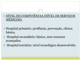  NÍVEL DE COMPETÊNCIA (NÍVEL DE SERVIÇOS
MÉDICOS):
 Hospital primário: profilaxia, prevenção, clínica
básica.
 Hospital secundário: básico, sem recursos
avançados.
 Hospital terciário: nível tecnológico desenvolvido.
 