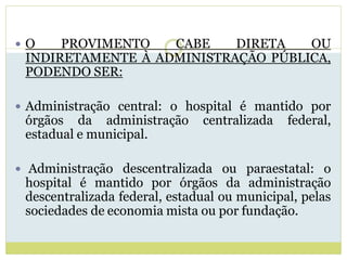  O PROVIMENTO CABE DIRETA OU
INDIRETAMENTE À ADMINISTRAÇÃO PÚBLICA,
PODENDO SER:
 Administração central: o hospital é mantido por
órgãos da administração centralizada federal,
estadual e municipal.
 Administração descentralizada ou paraestatal: o
hospital é mantido por órgãos da administração
descentralizada federal, estadual ou municipal, pelas
sociedades de economia mista ou por fundação.
 
