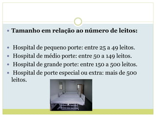  Tamanho em relação ao número de leitos:
 Hospital de pequeno porte: entre 25 a 49 leitos.
 Hospital de médio porte: entre 50 a 149 leitos.
 Hospital de grande porte: entre 150 a 500 leitos.
 Hospital de porte especial ou extra: mais de 500
leitos.
 