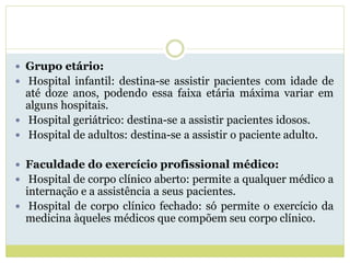  Grupo etário:
 Hospital infantil: destina-se assistir pacientes com idade de
até doze anos, podendo essa faixa etária máxima variar em
alguns hospitais.
 Hospital geriátrico: destina-se a assistir pacientes idosos.
 Hospital de adultos: destina-se a assistir o paciente adulto.
 Faculdade do exercício profissional médico:
 Hospital de corpo clínico aberto: permite a qualquer médico a
internação e a assistência a seus pacientes.
 Hospital de corpo clínico fechado: só permite o exercício da
medicina àqueles médicos que compõem seu corpo clínico.
 