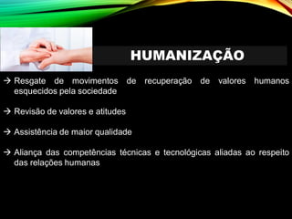 HUMANIZAÇÃO
→ Resgate de movimentos de recuperação de valores humanos
esquecidos pela sociedade
→ Revisão de valores e atitudes
→ Assistência de maior qualidade
→ Aliança das competências técnicas e tecnológicas aliadas ao respeito
das relações humanas
 