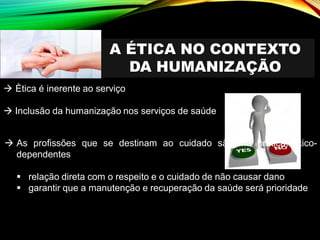 A ÉTICA NO CONTEXTO
DA HUMANIZAÇÃO
→ Ética é inerente ao serviço
→ Inclusão da humanização nos serviços de saúde
→ As profissões que se destinam ao cuidado são, na prática, ético-
dependentes
▪ relação direta com o respeito e o cuidado de não causar dano
▪ garantir que a manutenção e recuperação da saúde será prioridade
 
