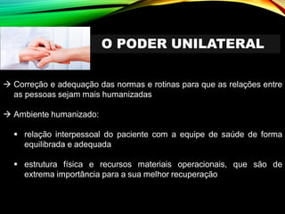 O PODER UNILATERAL
→ Correção e adequação das normas e rotinas para que as relações entre
as pessoas sejam mais humanizadas
→ Ambiente humanizado:
▪ relação interpessoal do paciente com a equipe de saúde de forma
equilibrada e adequada
▪ estrutura física e recursos materiais operacionais, que são de
extrema importância para a sua melhor recuperação
 