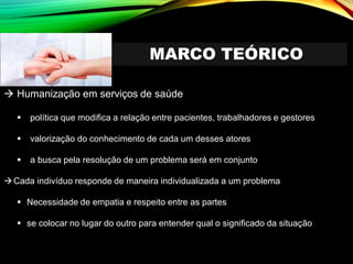 MARCO TEÓRICO
→ Humanização em serviços de saúde
▪ política que modifica a relação entre pacientes, trabalhadores e gestores
▪ valorização do conhecimento de cada um desses atores
▪ a busca pela resolução de um problema será em conjunto
→Cada indivíduo responde de maneira individualizada a um problema
▪ Necessidade de empatia e respeito entre as partes
▪ se colocar no lugar do outro para entender qual o significado da situação
 