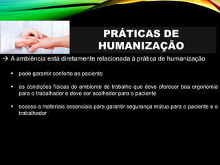 PRÁTICAS DE
HUMANIZAÇÃO
→ A ambiência está diretamente relacionada à prática de humanização
▪ pode garantir conforto ao paciente
▪ as condições físicas do ambiente de trabalho que deve oferecer boa ergonomia
para o trabalhador e deve ser acolhedor para o paciente
▪ acesso a materiais essenciais para garantir segurança mútua para o paciente e o
trabalhador
 