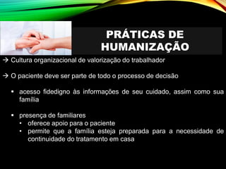 PRÁTICAS DE
HUMANIZAÇÃO
→ Cultura organizacional de valorização do trabalhador
→ O paciente deve ser parte de todo o processo de decisão
▪ acesso fidedigno às informações de seu cuidado, assim como sua
família
▪ presença de familiares
• oferece apoio para o paciente
• permite que a família esteja preparada para a necessidade de
continuidade do tratamento em casa
 