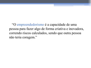 “O empreendedorismo é a capacidade de uma
pessoa para fazer algo de forma criativa e inovadora,
correndo riscos calculados, sendo que outra pessoa
não teria coragem.”
 
