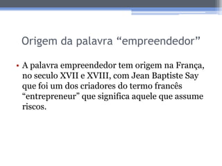 Origem da palavra “empreendedor”

• A palavra empreendedor tem origem na França,
  no seculo XVII e XVIII, com Jean Baptiste Say
  que foi um dos criadores do termo francês
  “entrepreneur” que significa aquele que assume
  riscos.
 