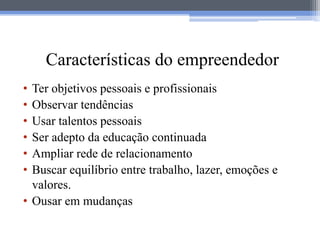 Características do empreendedor
• Ter objetivos pessoais e profissionais
• Observar tendências
• Usar talentos pessoais
• Ser adepto da educação continuada
• Ampliar rede de relacionamento
• Buscar equilíbrio entre trabalho, lazer, emoções e
  valores.
• Ousar em mudanças
 