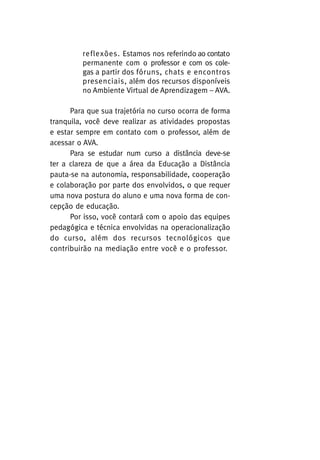reflexões. Estamos nos referindo ao contato
permanente com o professor e com os colegas a partir dos fóruns, chats e encontros
presenciais, além dos recursos disponíveis
no Ambiente Virtual de Aprendizagem – AVA.
Para que sua trajetória no curso ocorra de forma
tranquila, você deve realizar as atividades propostas
e estar sempre em contato com o professor, além de
acessar o AVA.
Para se estudar num curso a distância deve-se
ter a clareza de que a área da Educação a Distância
pauta-se na autonomia, responsabilidade, cooperação
e colaboração por parte dos envolvidos, o que requer
uma nova postura do aluno e uma nova forma de concepção de educação.
Por isso, você contará com o apoio das equipes
pedagógica e técnica envolvidas na operacionalização
do curso, além dos recursos tecnológicos que
contribuirão na mediação entre você e o professor.

 