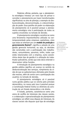 Tema 2

| Administração de serviços

Podemos afirmar, portanto, que o planejamento estratégico introduz um novo tipo de pensar e
conceber o planejamento por trazer transformações
significativas na arte de planejar, a exemplo da desburocratização, desconcentração, e a descentralização de poder. Essa partilha de poder na elaboração
do planejamento só é possível porque o planejamento estratégico visa à participação de todos os
sujeitos envolvidos na tomada de decisão.
O planejamento estratégico constitui-se como
uma ferramenta importantíssima utilizada na contemporaneidade pelas empresas capitalistas, visto
que estas se orientam por um modelo de produção e
gerenciamento flexível22, significa a adoção de uma
gestão gerencial horizontal, ou seja, as decisões
são construídas com a participação dos trabalhadores, consumidores, parceiros, enfim, todos que
estão relacionados com a empresa, outra característica deste tipo de gestão é a utilização do trabalhador polivalente, sendo que este deve entender e
desenvolver várias funções.
A introdução do planejamento estratégico na
gestão pública significa um avanço no sentido da
desburocratização dos serviços, rompimento da visão de que as ações/serviços ofertados pelo Estado
são neutras, além de contar com a participação dos
usuários na tomada de decisão.
O planejamento estratégico só é possível
numa gestão pública que se orienta pelo princípio
democrático, no nosso país isso é possível porque
a Constituição Federal institui as diretrizes da construção de um Estado democrático e de direito.
O Estado, portanto, caracteriza-se como uma
arena de conflito de interesses das classes sociais,
e a elaboração e operacionalização do planejamento
estratégico vai refletir essa disputa de interesses. As
classes sociais vão disputar qual tipo de estratégia

99

22 Estudamos
tipos de modelo
de produção e
gerenciamento nos
itens anteriores
.2.3 e 2.4

 