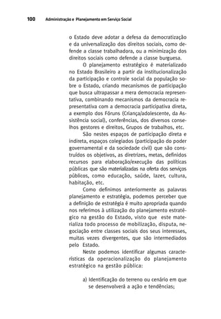 100

Administração e Planejamento em Serviço Social

o Estado deve adotar a defesa da democratização
e da universalização dos direitos sociais, como defende a classe trabalhadora, ou a minimização dos
direitos sociais como defende a classe burguesa.
O planejamento estratégico é materializado
no Estado Brasileiro a partir da institucionalização
da participação e controle social da população sobre o Estado, criando mecanismos de participação
que busca ultrapassar a mera democracia representativa, combinando mecanismos da democracia representativa com a democracia participativa direta,
a exemplo dos Fóruns (Criança/adolescente, da Assistência social), conferências, dos diversos conselhos gestores e direitos, Grupos de trabalhos, etc.
São nestes espaços de participação direta e
indireta, espaços colegiados (participação do poder
governamental e da sociedade civil) que são construídos os objetivos, as diretrizes, metas, definidos
recursos para elaboração/execução das políticas
públicas que são materializadas na oferta dos serviços
públicos, como educação, saúde, lazer, cultura,
habitação, etc.
Como definimos anteriormente as palavras
planejamento e estratégia, podemos perceber que
a definição de estratégia é muito apropriada quando
nos referimos à utilização do planejamento estratégico na gestão do Estado, visto que este materializa todo processo de mobilização, disputa, negociação entre classes sociais dos seus interesses,
muitas vezes divergentes, que são intermediados
pelo Estado.
Neste podemos identificar algumas características da operacionalização do planejamento
estratégico na gestão pública:
a) Identificação do terreno ou cenário em que
se desenvolverá a ação e tendências;

 