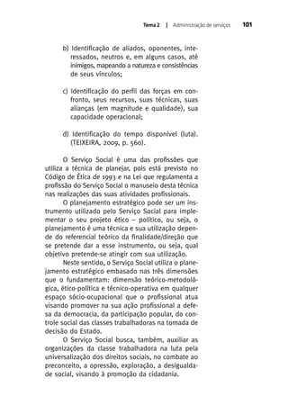 Tema 2

| Administração de serviços

b) Identificação de aliados, oponentes, interessados, neutros e, em alguns casos, até
inimigos, mapeando a natureza e consistências
de seus vínculos;
c) Identificação do perfil das forças em confronto, seus recursos, suas técnicas, suas
alianças (em magnitude e qualidade), sua
capacidade operacional;
d) Identificação do tempo disponível (luta).
(TEIXEIRA, 2009, p. 560).
O Serviço Social é uma das profissões que
utiliza a técnica de planejar, pois está previsto no
Código de Ética de 1993 e na Lei que regulamenta a
profissão do Serviço Social o manuseio desta técnica
nas realizações das suas atividades profissionais.
O planejamento estratégico pode ser um instrumento utilizado pelo Serviço Social para implementar o seu projeto ético – político, ou seja, o
planejamento é uma técnica e sua utilização depende do referencial teórico da finalidade/direção que
se pretende dar a esse instrumento, ou seja, qual
objetivo pretende-se atingir com sua utilização.
Neste sentido, o Serviço Social utiliza o planejamento estratégico embasado nas três dimensões
que o fundamentam: dimensão teórico-metodológica, ético-política e técnico-operativa em qualquer
espaço sócio-ocupacional que o profissional atua
visando promover na sua ação profissional a defesa da democracia, da participação popular, do controle social das classes trabalhadoras na tomada de
decisão do Estado.
O Serviço Social busca, também, auxiliar as
organizações da classe trabalhadora na luta pela
universalização dos direitos sociais, no combate ao
preconceito, a opressão, exploração, a desigualdade social, visando à promoção da cidadania.

101

 