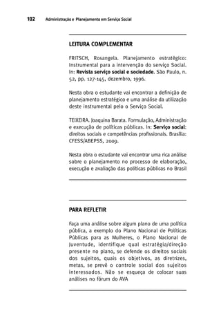 102

Administração e Planejamento em Serviço Social

LEITURA COMPLEMENTAR
FRITSCH, Rosangela. Planejamento estratégico:
Instrumental para a intervenção do serviço Social.
In: Revista serviço social e sociedade. São Paulo, n.
52, pp. 127-145, dezembro, 1996.
Nesta obra o estudante vai encontrar a definição de
planejamento estratégico e uma análise da utilização
deste instrumental pelo o Serviço Social.
TEIXEIRA. Joaquina Barata. Formulação, Administração
e execução de políticas públicas. In: Serviço social:
direitos sociais e competências profissionais. Brasília:
CFESS/ABEPSS, 2009.
Nesta obra o estudante vai encontrar uma rica análise
sobre o planejamento no processo de elaboração,
execução e avaliação das políticas públicas no Brasil

PARA REFLETIR
Faça uma análise sobre algum plano de uma política
pública, a exemplo do Plano Nacional de Políticas
Públicas para as Mulheres, o Plano Nacional de
Juventude, identifique qual estratégia/direção
presente no plano, se defende os direitos sociais
dos sujeitos, quais os objetivos, as diretrizes,
metas, se prevê o controle social dos sujeitos
interessados. Não se esqueça de colocar suas
análises no fórum do AVA

 