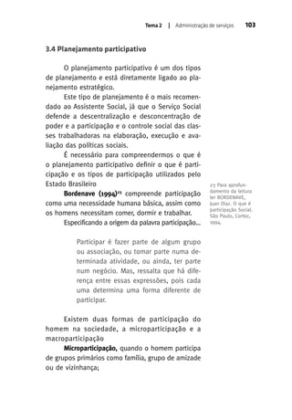 Tema 2

| Administração de serviços

103

3.4 Planejamento participativo
O planejamento participativo é um dos tipos
de planejamento e está diretamente ligado ao planejamento estratégico.
Este tipo de planejamento é o mais recomendado ao Assistente Social, já que o Serviço Social
defende a descentralização e desconcentração de
poder e a participação e o controle social das classes trabalhadoras na elaboração, execução e avaliação das políticas sociais.
É necessário para compreendermos o que é
o planejamento participativo definir o que é participação e os tipos de participação utilizados pelo
Estado Brasileiro
Bordenave (1994)23 compreende participação
como uma necessidade humana básica, assim como
os homens necessitam comer, dormir e trabalhar.
Especificando a origem da palavra participação...
Participar é fazer parte de algum grupo
ou associação, ou tomar parte numa determinada atividade, ou ainda, ter parte
num negócio. Mas, ressalta que há diferença entre essas expressões, pois cada
uma determina uma forma diferente de
participar.
Existem duas formas de participação do
homem na sociedade, a microparticipação e a
macroparticipação
Microparticipação, quando o homem participa
de grupos primários como família, grupo de amizade
ou de vizinhança;

23 Para aprofundamento da leitura
ler BORDENAVE,
Juan Diaz. O que é
participação Social.
São Paulo, Cortez,
1994.

 