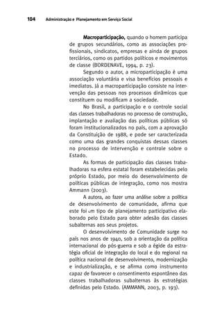104

Administração e Planejamento em Serviço Social

Macroparticipação, quando o homem participa
de grupos secundários, como as associações profissionais, sindicatos, empresas e ainda de grupos
terciários, como os partidos políticos e movimentos
de classe (BORDENAVE, 1994, p. 23).
Segundo o autor, a microparticipação é uma
associação voluntária e visa benefícios pessoais e
imediatos. Já a macroparticipação consiste na intervenção das pessoas nos processos dinâmicos que
constituem ou modificam a sociedade.
No Brasil, a participação e o controle social
das classes trabalhadoras no processo de construção,
implantação e avaliação das políticas públicas só
foram institucionalizados no país, com a aprovação
da Constituição de 1988, e pode ser caracterizada
como uma das grandes conquistas dessas classes
no processo de intervenção e controle sobre o
Estado.
As formas de participação das classes trabalhadoras na esfera estatal foram estabelecidas pelo
próprio Estado, por meio do desenvolvimento de
políticas públicas de integração, como nos mostra
Ammann (2003).
A autora, ao fazer uma análise sobre a política
de desenvolvimento de comunidade, afirma que
este foi um tipo de planejamento participativo elaborado pelo Estado para obter adesão das classes
subalternas aos seus projetos.
O desenvolvimento de Comunidade surge no
país nos anos de 1940, sob a orientação da política
internacional do pós-guerra e sob a égide da estratégia oficial de integração do local e do regional na
política nacional de desenvolvimento, modernização
e industrialização, e se afirma como instrumento
capaz de favorecer o consentimento espontâneo das
classes trabalhadoras subalternas às estratégias
definidas pelo Estado. (AMMANN, 2003, p. 193).

 