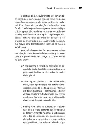 Tema 2

| Administração de serviços

A política de desenvolvimento de comunidade proclama a participação popular como elemento
necessário ao processo de desenvolvimento nacional. Essa forma de participação estabelecida pelo
Estado brasileiro permite-nos apreender a estratégia
utilizada pelas classes dominantes que conduziam o
Estado; estas visavam conseguir a legitimação das
classes trabalhadoras por meio do discurso e de
práticas de integração e desenvolvimento nacional,
que servia para desmobilizar e controlar as classes
subalternas.
As principais correntes de pensamentos sobre
participação que o Estado referenciava-se para estabelecer o processo de participação e controle social
no país foram:
a) A participação é concebida com base na microvisão social localista, desconectada dos
processos decisivos e decisórios da sociedade global;
b) Uma segunda postura é a de caráter reformista, aloca a participação nas instâncias macrossocietárias, de modo a provocar reformas
em bases nacionais – porém ainda omite e
disfarça as relações de dominação que regem
as classes, fundamenta-se numa visão unitária e harmônica do todo societário;
c) Participação como instrumento de integração; esta é outra corrente que condiciona
o desenvolvimento nacional à articulação
de todas as instâncias do planejamento e
de todas as organizações e grupos sociais
que, partilhando de valores e objetivos ge-

105

 