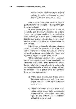 106

Administração e Planejamento em Serviço Social

néricos comuns, assumem funções próprias
e obrigações recíprocas dentro do seu papel
e nível. (AMMANN, 2003, pp. 194-195).
Esta última concepção de participação foi a
que fundamentou a utilização do planejamento participativo no Brasil.
O planejamento participativo do Estado foi
executado por técnicos/funcionários do próprio
Estado que realizava reuniões nas comunidades,
estes técnicos já levavam para a comunidade o
diagnóstico e as prováveis soluções dos problemas
prontos, ou seja, a participação da comunidade era
bem limitada.
Este tipo de participação originava a impressão na população de que tinha o poder de participar e interferir nos rumos da nação, no entanto
sua participação era manipulada pelo Estado para
legitimar o projeto do grupo que o dirigia.
Vale ressaltar que existiriam outras tendências
que se contrapõem ao conceito de participação estabelecido pelo Estado. Estas tendências, baseadas na visão heterodoxa, colocaram a participação
como um processo que se opera no contexto histórico
da realidade social e global. Entre os seguidores
desta corrente, destacam-se:
a) “Prática social concreta, que detecta através
dos atos cotidianos dos indivíduos e dos
grupos sociais.” (LIMA apud AMMANN,
2003, p. 195)
b) “Processo mediante o qual as diversas camadas sociais tomam parte na produção,
na gestão e no usufruto dos bens e serviços de uma determinada sociedade”.
(AMMANN, 2003, p. 195).

 