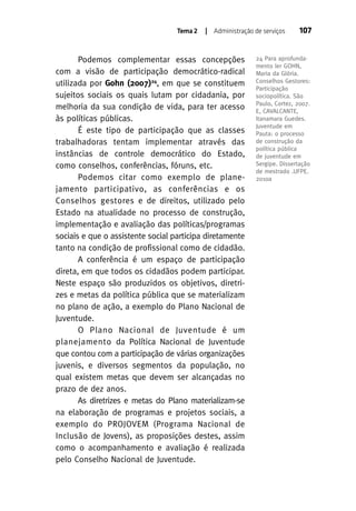 Tema 2

| Administração de serviços

Podemos complementar essas concepções
com a visão de participação democrático-radical
utilizada por Gohn (2007)24, em que se constituem
sujeitos sociais os quais lutam por cidadania, por
melhoria da sua condição de vida, para ter acesso
às políticas públicas.
É este tipo de participação que as classes
trabalhadoras tentam implementar através das
instâncias de controle democrático do Estado,
como conselhos, conferências, fóruns, etc.
Podemos citar como exemplo de planejamento participativo, as conferências e os
Conselhos gestores e de direitos, utilizado pelo
Estado na atualidade no processo de construção,
implementação e avaliação das políticas/programas
sociais e que o assistente social participa diretamente
tanto na condição de profissional como de cidadão.
A conferência é um espaço de participação
direta, em que todos os cidadãos podem participar.
Neste espaço são produzidos os objetivos, diretrizes e metas da política pública que se materializam
no plano de ação, a exemplo do Plano Nacional de
Juventude.
O Plano Nacional de Juventude é um
planejamento da Política Nacional de Juventude
que contou com a participação de várias organizações
juvenis, e diversos segmentos da população, no
qual existem metas que devem ser alcançadas no
prazo de dez anos.
As diretrizes e metas do Plano materializam-se
na elaboração de programas e projetos sociais, a
exemplo do PROJOVEM (Programa Nacional de
Inclusão de Jovens), as proposições destes, assim
como o acompanhamento e avaliação é realizada
pelo Conselho Nacional de Juventude.

107

24 Para aprofundamento ler GOHN,
Maria da Glória.
Conselhos Gestores:
Participação
sociopolítica. São
Paulo, Cortez, 2007.
E, CAVALCANTE,
Itanamara Guedes.
Juventude em
Pauta: o processo
de construção da
política pública
de juventude em
Sergipe. Dissertação
de mestrado .UFPE.
2010a

 