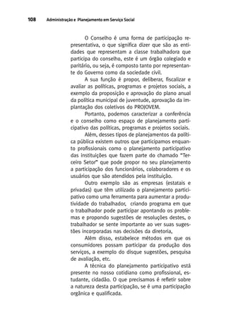 108

Administração e Planejamento em Serviço Social

O Conselho é uma forma de participação representativa, o que significa dizer que são as entidades que representam a classe trabalhadora que
participa do conselho, este é um órgão colegiado e
paritário, ou seja, é composto tanto por representante do Governo como da sociedade civil.
A sua função é propor, deliberar, fiscalizar e
avaliar as políticas, programas e projetos sociais, a
exemplo da proposição e aprovação do plano anual
da política municipal de juventude, aprovação da implantação dos coletivos do PROJOVEM.
Portanto, podemos caracterizar a conferência
e o conselho como espaço de planejamento participativo das políticas, programas e projetos sociais.
Além, desses tipos de planejamentos da política pública existem outros que participamos enquanto profissionais como o planejamento participativo
das instituições que fazem parte do chamado “Terceiro Setor” que pode propor no seu planejamento
a participação dos funcionários, colaboradores e os
usuários que são atendidos pela instituição.
Outro exemplo são as empresas (estatais e
privadas) que têm utilizado o planejamento participativo como uma ferramenta para aumentar a produtividade do trabalhador, criando programa em que
o trabalhador pode participar apontando os problemas e propondo sugestões de resoluções destes, o
trabalhador se sente importante ao ver suas sugestões incorporadas nas decisões da diretoria,
Além disso, estabelece métodos em que os
consumidores possam participar da produção dos
serviços, a exemplo do disque sugestões, pesquisa
de avaliação, etc.
A técnica do planejamento participativo está
presente no nosso cotidiano como profissional, estudante, cidadão. O que precisamos é refletir sobre
a natureza desta participação, se é uma participação
orgânica e qualificada.

 