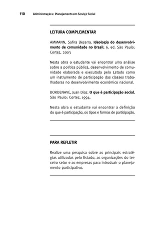 110

Administração e Planejamento em Serviço Social

LEITURA COMPLEMENTAR
AMMANN, Safira Bezerra. Ideologia do desenvolvimento de comunidade no Brasil. 6. ed. São Paulo:
Cortez, 2003
Nesta obra o estudante vai encontrar uma análise
sobre a política pública, desenvolvimento de comunidade elaborada e executada pelo Estado como
um instrumento de participação das classes trabalhadoras no desenvolvimento econômico nacional.
BORDENAVE, Juan Diaz. O que é participação social.
São Paulo: Cortez, 1994.
Nesta obra o estudante vai encontrar a definição
do que é participação, os tipos e formas de participação.

PARA REFLETIR
Realize uma pesquisa sobre as principais estratégias utilizadas pelo Estado, as organizações do terceiro setor e as empresas para introduzir o planejamento participativo.

 
