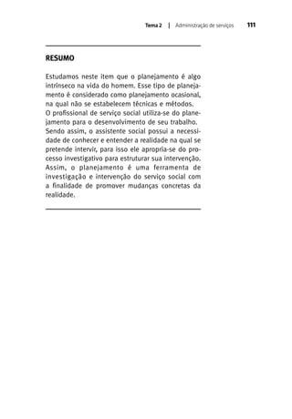 Tema 2

| Administração de serviços

RESUMO
Estudamos neste item que o planejamento é algo
intrínseco na vida do homem. Esse tipo de planejamento é considerado como planejamento ocasional,
na qual não se estabelecem técnicas e métodos.
O profissional de serviço social utiliza-se do planejamento para o desenvolvimento de seu trabalho.
Sendo assim, o assistente social possui a necessidade de conhecer e entender a realidade na qual se
pretende intervir, para isso ele apropria-se do processo investigativo para estruturar sua intervenção.
Assim, o planejamento é uma ferramenta de
investigação e intervenção do serviço social com
a finalidade de promover mudanças concretas da
realidade.

111

 