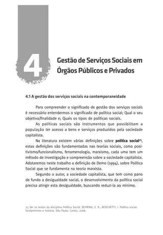 4

Gestão de Serviços Sociais em
Órgãos Públicos e Privados

4.1 A gestão dos serviços sociais na contemporaneidade
Para compreender o significado de gestão dos serviços sociais
é necessário entendermos o significado de política social; Qual o seu
objetivo/finalidade e; Quais os tipos de políticas sociais.
As políticas sociais são instrumentos que possibilitam a
população ter acesso a bens e serviços produzidos pela sociedade
capitalista.
Na literatura existem várias definições sobre política social25,
estas definições são fundamentadas nas teorias sociais, como positivismo/funcionalismo, fenomenologia, marxismo, cada uma tem um
método de investigação e compreensão sobre a sociedade capitalista.
Adotaremos neste trabalho a definição de Demo (1994), sobre Política
Social que se fundamenta na teoria marxista.
Segundo o autor, a sociedade capitalista, que tem como pano
de fundo a desigualdade social, o desenvolvimento da política social
precisa atingir esta desigualdade, buscando reduzi-la ao mínimo.

25 Ver os textos da disciplina Política Social. BEHRING, E. R.; BOSCHETTI, I. Política social:
fundamentos e história. São Paulo: Cortez, 2006.

 
