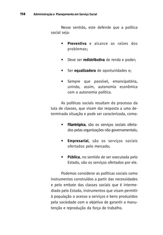 114

Administração e Planejamento em Serviço Social

Nesse sentido, este defende que a política
social seja:
•

Preventiva e alcance as raízes dos
problemas;

•

Deve ser redistributiva de renda e poder;

•

Ser equalizadora de oportunidades e;

•

Sempre que possível, emancipatória,
unindo, assim, autonomia econômica
com a autonomia política.

As políticas sociais resultam do processo da
luta de classes, que visam dar resposta a uma determinada situação e pode ser caracterizada, como:
•

Filantrópica, são os serviços sociais ofertados pelas organizações não governamentais;

•

Empresarial, são os serviços sociais
ofertados pelo mercado;

•

Pública, no sentido de ser executada pelo
Estado, são os serviços ofertados por ele.

Podemos considerar as políticas sociais como
instrumentos construídos a partir das necessidades
e pelo embate das classes sociais que é intermediado pelo Estado, instrumentos que visam permitir
à população o acesso a serviços e bens produzidos
pela sociedade com o objetivo de garantir a manutenção e reprodução da força de trabalho.

 