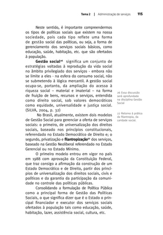 Tema 2

| Administração de serviços

Neste sentido, é importante compreendermos
os tipos de políticas sociais que existem na nossa
sociedade, pois cada tipo reflete uma forma
de gestão social das políticas, ou seja, a forma de
gerenciamento dos serviços sociais básicos, como
educação, saúde, habitação, etc. que são ofertados
à população.
Gestão social 26 significa um conjunto de
estratégias voltadas à reprodução da vida social
no âmbito privilegiado dos serviços - embora não
se limite a eles - na esfera do consumo social, não
se submetendo à lógica mercantil. A gestão social
ocupa-se, portanto, da ampliação do acesso à
riqueza social – material e imaterial – na forma
de fruição de bens, recursos e serviços, entendida
como direito social, sob valores democráticos
como equidade, universalidade e justiça social.
(SILVA, 2004, p. 32)
No Brasil, atualmente, existem dois modelos
de Gestão Social para gerenciar a oferta de serviços
sociais: o primeiro, de universalização dos direitos
sociais, baseado nos princípios constitucionais,
referendado no Estado Democrático de Direito e; o
segundo, privatização e filantropização27 dos serviços,
baseado na Gestão Neoliberal referendado no Estado
Gerencial ou no Estado Mínimo.
O primeiro modelo entrou em vigor no país
em 1988 com aprovação da Constituição Federal,
que traz consigo a afirmação da construção de um
Estado Democrático e de Direito, partir dos princípios de universalização dos direitos sociais, civis e
políticos e da garantia da participação da comunidade no controle das políticas públicas.
Consolidando a formulação de Política Pública
como a principal forma de Gestão das Políticas
Sociais, o que significa dizer que é o Estado o principal financiador e executor dos serviços sociais
ofertados à população tais como educação, saúde,
habitação, lazer, assistência social, cultura, etc.

115

26 Essa discussão
será aprofundada
na disciplina Gestão
Social

27 Retorno à prática
da ﬁlantropia, da
caridade social.

 