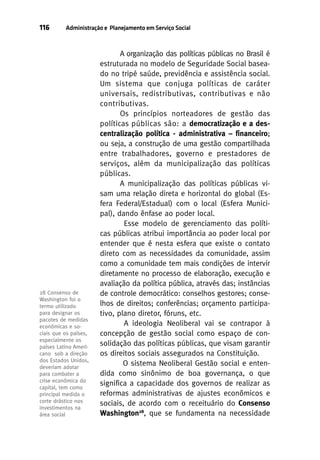 116

Administração e Planejamento em Serviço Social

28 Consenso de
Washington foi o
termo utilizado
para designar os
pacotes de medidas
econômicas e sociais que os países,
especialmente os
países Latino Americano sob a direção
dos Estados Unidos,
deveriam adotar
para combater a
crise econômica do
capital, tem como
principal medida o
corte drástico nos
investimentos na
área social

A organização das políticas públicas no Brasil é
estruturada no modelo de Seguridade Social baseado no tripé saúde, previdência e assistência social.
Um sistema que conjuga políticas de caráter
universais, redistributivas, contributivas e não
contributivas.
Os princípios norteadores de gestão das
políticas públicas são: a democratização e a descentralização política - administrativa – financeiro;
ou seja, a construção de uma gestão compartilhada
entre trabalhadores, governo e prestadores de
serviços, além da municipalização das políticas
públicas.
A municipalização das políticas públicas visam uma relação direta e horizontal do global (Esfera Federal/Estadual) com o local (Esfera Municipal), dando ênfase ao poder local.
Esse modelo de gerenciamento das políticas públicas atribui importância ao poder local por
entender que é nesta esfera que existe o contato
direto com as necessidades da comunidade, assim
como a comunidade tem mais condições de intervir
diretamente no processo de elaboração, execução e
avaliação da política pública, através das; instâncias
de controle democrático: conselhos gestores; conselhos de direitos; conferências; orçamento participativo, plano diretor, fóruns, etc.
A ideologia Neoliberal vai se contrapor à
concepção de gestão social como espaço de consolidação das políticas públicas, que visam garantir
os direitos sociais assegurados na Constituição.
O sistema Neoliberal Gestão social e entendida como sinônimo de boa governança, o que
significa a capacidade dos governos de realizar as
reformas administrativas de ajustes econômicos e
sociais, de acordo com o receituário do Consenso
Washington28, que se fundamenta na necessidade

 