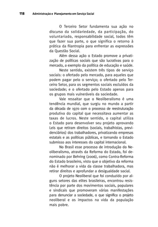 118

Administração e Planejamento em Serviço Social

O Terceiro Setor fundamenta sua ação no
discurso da solidariedade, da participação, do
voluntariado, responsabilidade social, todos têm
que fazer sua parte, o que significa o retorno à
prática da filantropia para enfrentar as expressões
da Questão Social.
Além dessa ação o Estado promove a privatização de políticas sociais que são lucrativas para o
mercado, a exemplo da política de educação e saúde.
Neste sentido, existem três tipos de serviço
sociais: o ofertado pelo mercado, para aqueles que
podem pagar pelo o serviço; o ofertado pelo Terceiro Setor, para os segmentos sociais excluídos da
sociedade; e o ofertado pelo Estado apenas para
os grupos mais vulneráveis da sociedade.
Vale ressaltar que o Neoliberalismo é uma
tendência mundial, que surgiu no mundo a partir
da década de 1970 com o processo de reestruturação
produtiva do capital que necessitava aumentar as
taxas de lucros. Neste sentido, o capital utiliza
o Estado para desenvolver seu projeto aprovando
Leis que retiram direitos (sociais, trabalhistas, previdenciários) dos trabalhadores, privatizando empresas
estatais e as políticas públicas, e tornando o Estado
submisso aos interesses do capital internacional.
No Brasil esse processo de introdução do Neoliberalismo, através da Reforma do Estado, foi denominado por Behring (2006), como Contra-Reforma
do Estado brasileiro, visto que o objetivo da reforma
não é melhorar a vida da classe trabalhadora, mas
retirar direitos e aprofundar a desigualdade social.
O projeto Neoliberal que foi conduzido por alguns setores das elites brasileiras, encontrou resistência por parte dos movimentos sociais, populares
e sindicais que promoveram várias manifestações
para denunciar a sociedade, o que significa o projeto
neoliberal e os impactos na vida da população
mais pobre.

 