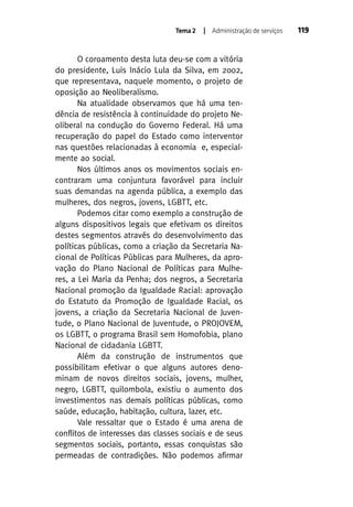 Tema 2

| Administração de serviços

O coroamento desta luta deu-se com a vitória
do presidente, Luis Inácio Lula da Silva, em 2002,
que representava, naquele momento, o projeto de
oposição ao Neoliberalismo.
Na atualidade observamos que há uma tendência de resistência à continuidade do projeto Neoliberal na condução do Governo Federal. Há uma
recuperação do papel do Estado como interventor
nas questões relacionadas à economia e, especialmente ao social.
Nos últimos anos os movimentos sociais encontraram uma conjuntura favorável para incluir
suas demandas na agenda pública, a exemplo das
mulheres, dos negros, jovens, LGBTT, etc.
Podemos citar como exemplo a construção de
alguns dispositivos legais que efetivam os direitos
destes segmentos através do desenvolvimento das
políticas públicas, como a criação da Secretaria Nacional de Políticas Públicas para Mulheres, da aprovação do Plano Nacional de Políticas para Mulheres, a Lei Maria da Penha; dos negros, a Secretaria
Nacional promoção da Igualdade Racial: aprovação
do Estatuto da Promoção de Igualdade Racial, os
jovens, a criação da Secretaria Nacional de Juventude, o Plano Nacional de Juventude, o PROJOVEM,
os LGBTT, o programa Brasil sem Homofobia, plano
Nacional de cidadania LGBTT.
Além da construção de instrumentos que
possibilitam efetivar o que alguns autores denominam de novos direitos sociais, jovens, mulher,
negro, LGBTT, quilombola, existiu o aumento dos
investimentos nas demais políticas públicas, como
saúde, educação, habitação, cultura, lazer, etc.
Vale ressaltar que o Estado é uma arena de
conflitos de interesses das classes sociais e de seus
segmentos sociais, portanto, essas conquistas são
permeadas de contradições. Não podemos afirmar

119

 
