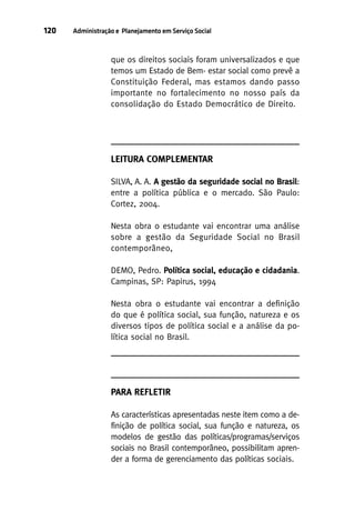 120

Administração e Planejamento em Serviço Social

que os direitos sociais foram universalizados e que
temos um Estado de Bem- estar social como prevê a
Constituição Federal, mas estamos dando passo
importante no fortalecimento no nosso país da
consolidação do Estado Democrático de Direito.

LEITURA COMPLEMENTAR
SILVA, A. A. A gestão da seguridade social no Brasil:
entre a política pública e o mercado. São Paulo:
Cortez, 2004.
Nesta obra o estudante vai encontrar uma análise
sobre a gestão da Seguridade Social no Brasil
contemporâneo,
DEMO, Pedro. Política social, educação e cidadania.
Campinas, SP: Papirus, 1994
Nesta obra o estudante vai encontrar a definição
do que é política social, sua função, natureza e os
diversos tipos de política social e a análise da política social no Brasil.

PARA REFLETIR
As características apresentadas neste item como a definição de política social, sua função e natureza, os
modelos de gestão das políticas/programas/serviços
sociais no Brasil contemporâneo, possibilitam aprender a forma de gerenciamento das políticas sociais.

 