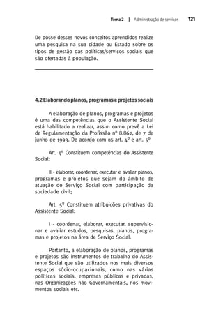 Tema 2

| Administração de serviços

De posse desses novos conceitos aprendidos realize
uma pesquisa na sua cidade ou Estado sobre os
tipos de gestão das políticas/serviços sociais que
são ofertadas à população.

4.2 Elaborando planos, programas e projetos sociais
A elaboração de planos, programas e projetos
é uma das competências que o Assistente Social
está habilitado a realizar, assim como prevê a Lei
de Regulamentação da Profissão n° 8.862, de 7 de
junho de 1993. De acordo com os art. 4º e art. 5°
Art. 4° Constituem competências do Assistente
Social:
II - elaborar, coordenar, executar e avaliar planos,
programas e projetos que sejam do âmbito de
atuação do Serviço Social com participação da
sociedade civil;
Art. 5º Constituem atribuições privativas do
Assistente Social:
I - coordenar, elaborar, executar, supervisionar e avaliar estudos, pesquisas, planos, programas e projetos na área de Serviço Social.
Portanto, a elaboração de planos, programas
e projetos são instrumentos de trabalho do Assistente Social que são utilizados nos mais diversos
espaços sócio-ocupacionais, como nas várias
políticas sociais, empresas públicas e privadas,
nas Organizações não Governamentais, nos movimentos sociais etc.

121

 
