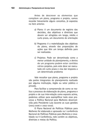 122

Administração e Planejamento em Serviço Social

Antes de descrever os elementos que
compõem um plano, programa e projeto, vamos
recordar brevemente alguns conceitos, já expostos
no item anterior.
a) Plano: é um documento de registro das
decisões, dos objetivos e diretrizes que
devem ser atingidos em longo, médio e
curto prazo, um documento de orientação
b) Programa: é a materialização dos objetivos
do plano, através das proposições de
ações que têm um tempo definido para
ser realizadas.
c) Projetos: Pode ser denominada como a
menor unidade do planejamento, e dentro
de um programa podem estar contidos
vários projetos, pois este deve ser executado em curto prazo e visa dar resposta a
um determinado problema
Vale ressaltar que plano, programa e projeto
são partes integrantes do planejamento realizado
por alguma instituição, órgão ou setor público e
privado.
Para facilitar a compreensão de como se realiza o processo de elaboração de plano, programa e
projeto e de sua inter-relação como exposto acima,
podemos utilizar para exemplificar todo esse processo a Política Nacional para Mulheres desenvolvida pelo Presidente Lula durante as suas gestões
(2003-2006 e 2007-2010).
O Plano Nacional de Políticas Públicas para
Mulheres foi elaborado e aprovado na I conferência
Nacional de Políticas Públicas para Mulheres e revalidado na II Conferência, nele contém os objetivos,
diretrizes e metas da Política.

 
