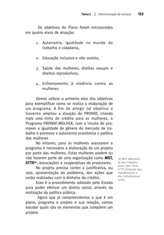 Tema 2

| Administração de serviços

123

Os objetivos do Plano foram estruturados
em quatro eixos de atuação:
1. Autonomia, igualdade no mundo do
trabalho e cidadania,
2. Educação inclusiva e não sexista,
3. Saúde das mulheres, direitos sexuais e
direitos reprodutivos,
4. Enfrentamento à violência contra as
mulheres.
Vamos utilizar o primeiro eixo dos objetivos
para exemplificar como se realiza a elaboração de
um programa. A fim de atingir tal objetivo o
Governo ampliou a atuação do PRONAF, criando
mais uma linha de crédito para as mulheres, o
Programa PRONAF-MULHER, com o intuito de promover a igualdade de gênero do mercado de trabalho e promove a autonomia econômica e política
das mulheres
No entanto, para as mulheres acessarem o
programa é necessário a elaboração de um projeto
por parte das mulheres. Estas mulheres podem ou
não fazerem parte de uma organização como MST,
STTR30, associações e cooperativas de produtores.
No projeto precisa conter a justificativa, ou
seja, apresentação do problema, das ações que
serão realizadas com o dinheiro do crédito.
Esse é o procedimento adotado pelo Estado
para poder efetivar um direito social, através da
realização da política pública.
Agora que já compreendemos o que é um
plano, programa e projeto e sua relação, vamos
estudar quais são os elementos que compõem um
projeto.

30 MST (Movimento dos Trabalhadores Sem Terra.
STTR Sindicato dos
trabalhadores e
das trabalhadoras
rurais.

 