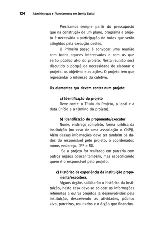 124

Administração e Planejamento em Serviço Social

Precisamos sempre partir do pressuposto
que na construção de um plano, programa e projeto é necessária a participação de todos que serão
atingidos pela execução destes.
O Primeiro passo é convocar uma reunião
com todos aqueles interessados e com os que
serão público alvo do projeto. Nesta reunião será
discutido o porquê da necessidade de elaborar o
projeto, os objetivos e as ações. O projeto tem que
representar o interesse do coletivo.
Os elementos que devem conter num projeto:
a) Identificação do projeto
Deve conter o Título do Projeto, o local e a
data (início e o término do projeto).
b) Identificação do proponente/executor
Nome, endereço completo, forma jurídica da
Instituição (no caso de uma associação o CNPJ).
Além dessas informações deve ter também os dados do responsável pelo projeto, o coordenador,
nome, endereço, CPF e RG.
Se o projeto for realizado em parceria com
outros órgãos colocar também, mas especificando
quem é o responsável pelo projeto.
c) Histórico de experiência da instituição proponente/executora.
Alguns órgãos solicitarão o histórico da instituição, neste caso deve-se colocar as informações
referentes a outros projetos já desenvolvidos pela
instituição, descrevendo as atividades, público
alvo, parceiros, resultados e o órgão que financiou.

 
