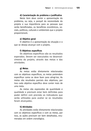 Tema 2

| Administração de serviços

d) Caracterização do problema e justificativa
Neste Item deve conter a apresentação do
problema, ou seja, o porquê da necessidade do
projeto e sua importância para as pessoas que
serão beneficiadas, os benefícios econômicos, sociais, políticos, culturais e ambientais que o projeto
proporcionará.
e) Objetivo geral
O objetivo é a apresentação da situação e o
que se deseja alcançar com o projeto.
f) Objetivos específicos
Os objetivos específicos são os resultados
esperados. Devem ser executados no desenvolvimento do projeto, através das metas e das
atividades.
g) Metas
As metas estão diretamente relacionadas
com os objetivos específicos, as metas pretendem
especificar como se deve fazer para atingi-los. As
metas são resultados parciais dos objetivos, por
isso cada objetivo específico deve conter mais de
uma meta.
As metas são expressões de quantidade e
qualidade e precisam estar bem definidas para
poder definir com precisão os indicadores que
serão utilizados para avaliar se os resultados
foram alcançados.
h) Atividades
As atividades estão diretamente relacionadas
com os objetivos específicos e com as metas, por
isso, as ações precisam ser bem detalhadas, enumeradas em ordem cronológica.

125

 