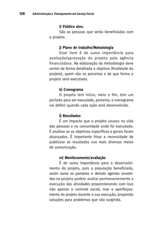 126

Administração e Planejamento em Serviço Social

i) Público alvo.
São as pessoas que serão beneficiadas com
o projeto.
j) Plano de trabalho/Metodologia
Esse item é de suma importância para
avaliação/aprovação do projeto pela agência
financiadora. Na elaboração da metodologia deve
conter de forma detalhada o objetivo (finalidade do
projeto), quem são os parceiros e de que forma o
projeto será executado.
k) Cronograma
O projeto tem início, meio e fim, tem um
período para ser executado, portanto, o cronograma
vai definir quando cada ação será desenvolvida.
l) Resultados
É um impacto que o projeto causou na vida
das pessoas e na comunidade onde foi executado.
É analisar se os objetivos específicos e gerais foram
alcançados. É importante frisar a necessidade de
publicizar os resultados nos mais diversos meios
de comunicação.
m) Monitoramento/avaliação
É de suma importância para o desenvolvimento do projeto, pois a população beneficiada,
assim como os parceiros e demais agentes envolvidos no projeto podem avaliar permanentemente a
execução das atividades proporcionando com isso
não apenas o controle social, mas o aperfeiçoamento do projeto durante a sua execução, propondo
soluções para problemas que vão surgindo.

 