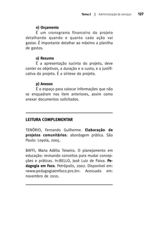Tema 2

| Administração de serviços

n) Orçamento
É um cronograma financeiro do projeto
detalhando quando e quanto cada ação vai
gastar. É importante detalhar ao máximo a planilha
de gastos.
o) Resumo
É a apresentação sucinta do projeto, deve
conter os objetivos, a duração e o custo, e a justificativa do projeto. É a síntese do projeto.
p) Anexos
É o espaço para colocar informações que não
se enquadram nos item anteriores, assim como
anexar documentos solicitados.

LEITURA COMPLEMENTAR
TENÓRIO, Fernando Guilherme. Elaboração de
projetos comunitários: abordagem prática. São
Paulo: Loyola, 2005.
BAFFI, Maria Adélia Teixeira. O planejamento em
educação: revisando conceitos para mudar concepções e práticas. In:BELLO, José Luiz de Paiva. Pedagogia em Foco. Petrópolis, 2002. Disponível em:
<www.pedagogiaemfoco.pro.br>. Acessado em:
novembro de 2010.

127

 
