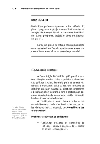 128

Administração e Planejamento em Serviço Social

PARA REFLETIR
Neste Item podemos aprender a importância do
plano, programa e projeto como instrumento na
atuação do Serviço Social, assim como identificar
um plano, programa, projeto e como se elaborar
um projeto.
Forme um grupo de estudo e faça uma análise
de um projeto identificando quais os elementos que
o constituem e socialize no encontro presencial.

4.3 Avaliação e controle

31 Além dessas
instâncias existem
outras como
Ministério Público,
orçamento participativo, Fóruns, etc.

A Constituição Federal de 1988 prevê a descentralização administrativa – política – financeira
das políticas sociais. Transfere para as esferas estaduais e municipais parte da responsabilidade de
elaborar, executar e avaliar as políticas, programas
e projetos sociais contando com a participação popular, caracterizando como uma gestão compartilhada entre os entes federativos.
A participação das classes subalternas
materializa-se através das instâncias de controles democráticos, a exemplo dos conselhos e das
conferências31.
Podemos caracterizar os conselhos:
•

Conselhos gestores ou conselhos de
políticas sociais, a exemplo do conselho
de saúde e educação, etc.

 