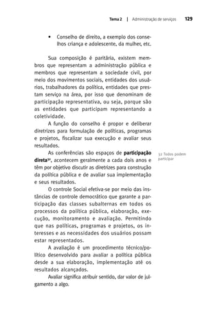 Tema 2

•

| Administração de serviços

129

Conselho de direito, a exemplo dos conselhos criança e adolescente, da mulher, etc.

Sua composição é paritária, existem membros que representam a administração pública e
membros que representam a sociedade civil, por
meio dos movimentos sociais, entidades dos usuários, trabalhadores da política, entidades que prestam serviço na área, por isso que denominam de
participação representativa, ou seja, porque são
as entidades que participam representando a
coletividade.
A função do conselho é propor e deliberar
diretrizes para formulação de políticas, programas
e projetos, fiscalizar sua execução e avaliar seus
resultados.
As conferências são espaços de participação
32
direta , acontecem geralmente a cada dois anos e
têm por objetivo discutir as diretrizes para construção
da política pública e de avaliar sua implementação
e seus resultados.
O controle Social efetiva-se por meio das instâncias de controle democrático que garante a participação das classes subalternas em todos os
processos da política pública, elaboração, execução, monitoramento e avaliação. Permitindo
que nas políticas, programas e projetos, os interesses e as necessidades dos usuários possam
estar representados.
A avaliação é um procedimento técnico/político desenvolvido para avaliar a política pública
desde a sua elaboração, implementação até os
resultados alcançados.
Avaliar significa atribuir sentido, dar valor de julgamento a algo.

32 Todos podem
participar

 