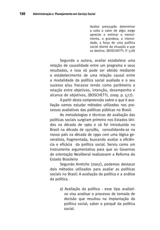 130

Administração e Planejamento em Serviço Social

Avaliar pressupõe determinar
a valia o valor de algo; exige
apreciar e estimar o merecimento, a grandeza, a intensidade, a força de uma política
social diante da situação a que
se destina. (BOSCHETTI, P. 578)

Segundo a autora, avaliar estabelece uma
relação de causalidade entre um programa e seus
resultados, e isso só pode ser obtido mediante
o estabelecimento de uma relação causal entre
a modalidade da política social avaliada e o seu
sucesso e/ou fracasso tendo como parâmetro a
relação entre objetivos, intenção, desempenho e
alcance de objetivos, (BOSCHETTI, 2009. p. 577).
A partir desta compreensão sobre o que é avaliação vamos estudar métodos utilizados nos processos avaliativos das políticas públicas no Brasil.
As metodologias e técnicas de avaliação das
políticas sociais surgiram primeiro nos Estados Unidos na década de 1960 e só foi introduzida no
Brasil na década de 1970/80, consolidando-se no
nosso país na década de 1990 com uma lógica generalista, fragmentada, buscando avaliar a eficiência e eficácia da política social. Serviu como um
instrumento argumentativo para que os Governos
de orientação Neoliberal realizassem a Reforma do
Estado Brasileiro
Segundo Arretche (2007), podemos destacar
dois métodos utilizados para avaliar as políticas
sociais no Brasil: A avaliação da política e a análise
da política.
a) Avaliação da política - esse tipo avaliativo visa analisar o processo de tomada de
decisão que resultou na implantação da
política social, saber o porquê da política
social.

 