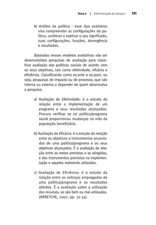 Tema 2

| Administração de serviços

b) Análise da política - esse tipo avaliativo
visa compreender as configurações da política, conhecer e explicar o seu significado,
suas configurações, funções, abrangência
e resultados.
Baseados nesses modelos avaliativos vão ser
desenvolvidos pesquisas de avaliação para classificar avaliação das políticas sociais de acordo com
os seus objetivos, tais como efetividade, eficácia e
eficiência. Classificando como ex-ante e ex-post, ou
seja, pesquisas de impacto ou de processo, que são
interna ou externa a depender de quem desenvolva
a pesquisa.
a) Avaliação de Efetividade: é o estudo da
relação entre a implementação de um
programa e seus resultados alcançados.
Procura verificar se tal política/programa
social proporcionou mudanças na vida da
população beneficiária.
b) Avaliação de Eficácia: é o estudo da relação
entre os objetivos e instrumentos anunciados de uma política/programa e os seus
objetivos alcançados. É a avaliação da relação entre as metas previstas e as atingidas,
e dos instrumentos previstos na implementação e aqueles realmente utilizados.
c) Avaliação de Eficiência: é o estudo da
relação entre os esforços empregados de
uma política/programa e os resultados
obtidos. É a avaliação sobre a utilização
dos recursos, se são bem ou mal utilizados.
(ARRETCHE, 2007, pp. 31-34).

131

 