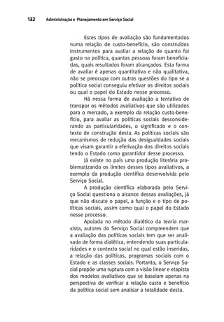 132

Administração e Planejamento em Serviço Social

Estes tipos de avaliação são fundamentados
numa relação de custo-benefício, são construídos
instrumentos para avaliar a relação de quanto foi
gasto na política, quantas pessoas foram beneficiadas, quais resultados foram alcançados. Esta forma
de avaliar é apenas quantitativa e não qualitativa,
não se preocupa com outras questões do tipo se a
política social conseguiu efetivar os direitos sociais
ou qual o papel do Estado nesse processo.
Há nessa forma de avaliação a tentativa de
transpor os métodos avaliativos que são utilizados
para o mercado, a exemplo da relação custo-benefício, para avaliar as políticas sociais desconsiderando as particularidades, o significado e o contexto de construção desta. As políticas sociais são
mecanismos de redução das desigualdades sociais
que visam garantir a efetivação dos direitos sociais
tendo o Estado como garantidor desse processo.
Já existe no país uma produção literária problematizando os limites desses tipos avaliativos, a
exemplo da produção científica desenvolvida pelo
Serviço Social.
A produção científica elaborada pelo Serviço Social questiona o alcance dessas avaliações, já
que não discute o papel, a função e o tipo de políticas sociais, assim como qual o papel do Estado
nesse processo.
Apoiada no método dialético da teoria marxista, autores do Serviço Social compreendem que
a avaliação das políticas sociais tem que ser analisada de forma dialética, entendendo suas particularidades e o contexto social no qual estão inseridas,
a relação das políticas, programas sociais com o
Estado e as classes sociais. Portanto, o Serviço Social propõe uma ruptura com a visão linear e etapista
dos modelos avaliativos que se baseiam apenas na
perspectiva de verificar a relação custo e benefício
da política social sem analisar a totalidade desta.

 