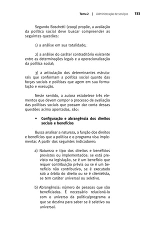 Tema 2

| Administração de serviços

Segundo Boschetti (2009) propõe, a avaliação
da política social deve buscar compreender as
seguintes questões:
1) a análise em sua totalidade;
2) a análise do caráter contraditório existente
entre as determinações legais e a operacionalização
da política social;
3) a articulação dos determinantes estruturais que conformam a política social quanto das
forças sociais e políticas que agem em sua formulação e execução.
Neste sentido, a autora estabelece três elementos que devem compor o processo de avaliação
das políticas sociais que possam dar conta dessas
questões acima apontadas, são:
•

Configuração e abrangência dos direitos
sociais e benefícios

Busca analisar a natureza, a função dos direitos
e benefícios que a política e o programa visa implementar. A partir dos seguintes indicadores:
a) Natureza e tipo dos direitos e benefícios
previstos ou implementados: se está previsto na legislação, se é um benefício que
requer contribuição prévia ou se é um beneficio não contributivo, se é executado
sob a órbita do direito ou se é clientelista,
se tem caráter universal ou seletivo.
b) Abrangência: número de pessoas que são
beneficiadas. É necessário relacioná-lo
com o universo da política/programa a
que se destina para saber se é seletivo ou
universal.

133

 