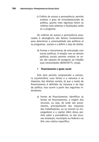 134

Administração e Planejamento em Serviço Social

c) Critério de acesso e permanência: permite
analisar o grau de inclusão/exclusão da
política, quanto mais rigorosos forem os
critérios mais seletivos e focalizados serão
os o programa.
Os critérios de acesso e permanência associados à abrangência são fatores fundamentais
para determinar a universalidade das políticas e/
ou programas sociais e a definir o tipo de direito.
d) Formas e mecanismos de articulação com
outras políticas. A relação com as demais
políticas sociais permite analisar se estas são capazes de assegurar ao cidadão
suas necessidades (BOSCHETTI, 2009).
•

Financiamento e gasto social

Este item permite compreender a estrutura orçamentária, suas fontes e a natureza e os
impactos dos direitos sociais, já que o modo de
financiamento é definidor da natureza e do tipo
de política. Isso ocorre a partir dos seguintes Indicadores:
a) Fontes de financiamento: Identificar as
fontes de financiamento, a origem dos
recursos, ou seja, de onde são provenientes, principalmente dos impostos
dos trabalhadores, ou se oneram os empregadores e o capital. Além disso, permite saber a procedência, se são recursos estaduais, municipais ou Federal e se
têm uma rubrica específica;

 