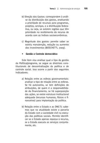 Tema 2

| Administração de serviços

b) Direção dos Gastos: correspondem à análise da distribuição dos gastos, analisando
a prioridade de recursos para programas,
projetos, serviços, e a distribuição federativa, ou seja, se existem regiões que têm
prioridade no recebimento do recurso de
acordo com os índices socioeconômicos.
c) Magnitude dos gastos: permite saber se
existiu manutenção, redução ou aumento
dos investimentos (BOSCHETTI, 2009).
•

Gestão e Controle democrático

Este item visa analisar qual o tipo de gestão
da Política/programa, se segue as diretrizes constitucionais de descentralização da política e de
controle social. Isso ocorre a partir dos seguintes
Indicadores:
a) Relação entre as esferas governamentais:
analisar o tipo de relação entre as esferas.
Se há autonomia, se tem definições de
atribuições, de quem é a responsabilidade do financiamento, se há superposição
das ações, se existe estrutura institucional
adequada (recursos humanos, físicos e financeiros) para implantação da política.
b) Relação entre o Estado e as ONG´S: sabemos que na atualidade existe a parceria
do Estado com a sociedade civil na execução das políticas sociais. Permite identificar se o Estado apenas repassa o recurso,
se o Estado executa os serviços conjuntamente, etc.

135

 