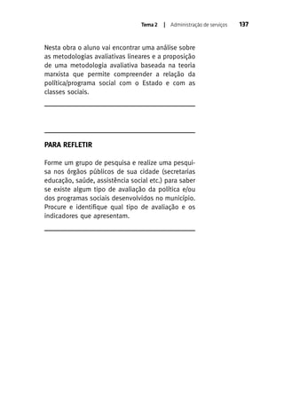 Tema 2

| Administração de serviços

Nesta obra o aluno vai encontrar uma análise sobre
as metodologias avaliativas lineares e a proposição
de uma metodologia avaliativa baseada na teoria
marxista que permite compreender a relação da
política/programa social com o Estado e com as
classes sociais.

PARA REFLETIR
Forme um grupo de pesquisa e realize uma pesquisa nos órgãos públicos de sua cidade (secretarias
educação, saúde, assistência social etc.) para saber
se existe algum tipo de avaliação da política e/ou
dos programas sociais desenvolvidos no município.
Procure e identifique qual tipo de avaliação e os
indicadores que apresentam.

137

 